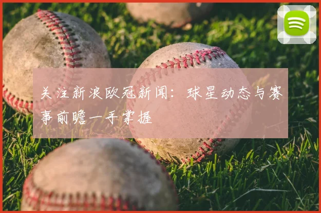 关注新浪欧冠新闻：球星动态与赛事前瞻一手掌握