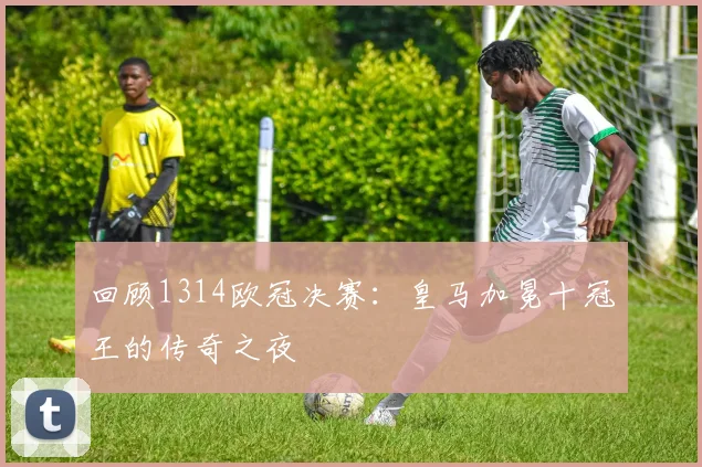 回顾1314欧冠决赛：皇马加冕十冠王的传奇之夜