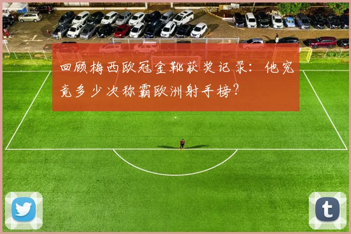回顾梅西欧冠金靴获奖记录：他究竟多少次称霸欧洲射手榜？