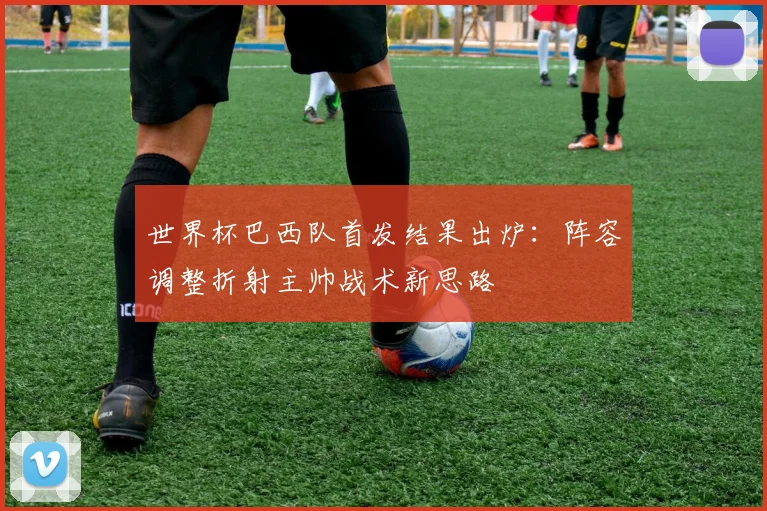 世界杯巴西队首发结果出炉：阵容调整折射主帅战术新思路