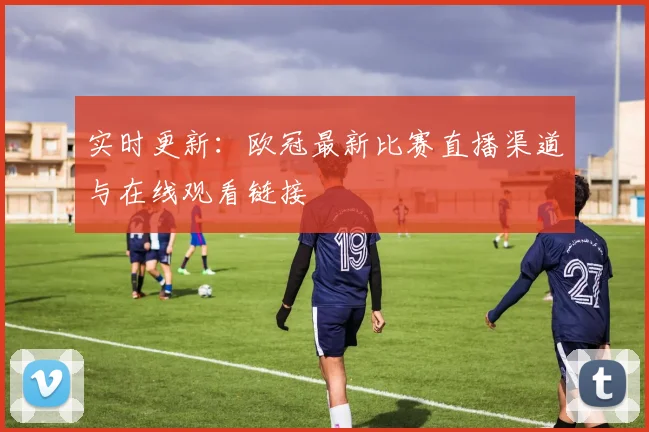 实时更新：欧冠最新比赛直播渠道与在线观看链接