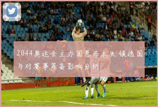 2044奥运会主办国悬而未决 候选国与对赛事筹备影响分析