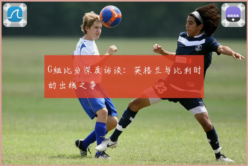 G组比分深度访谈：英格兰与比利时的出线之争