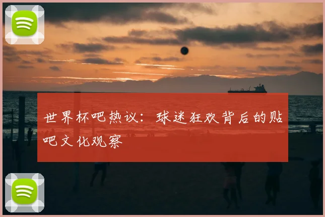 世界杯吧热议：球迷狂欢背后的贴吧文化观察