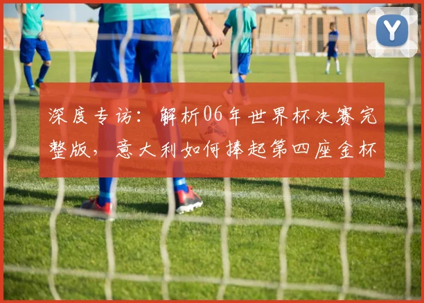 深度专访：解析06年世界杯决赛完整版，意大利如何捧起第四座金杯