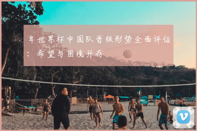 年世界杯中国队晋级形势全面评估：希望与困境并存