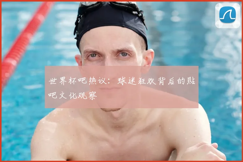 世界杯吧热议：球迷狂欢背后的贴吧文化观察