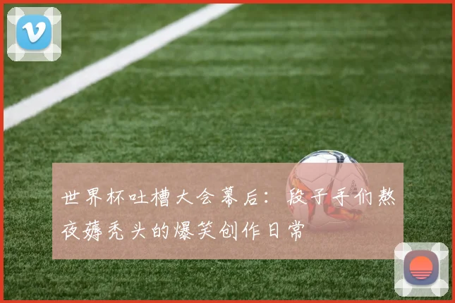 世界杯吐槽大会幕后：段子手们熬夜薅秃头的爆笑创作日常