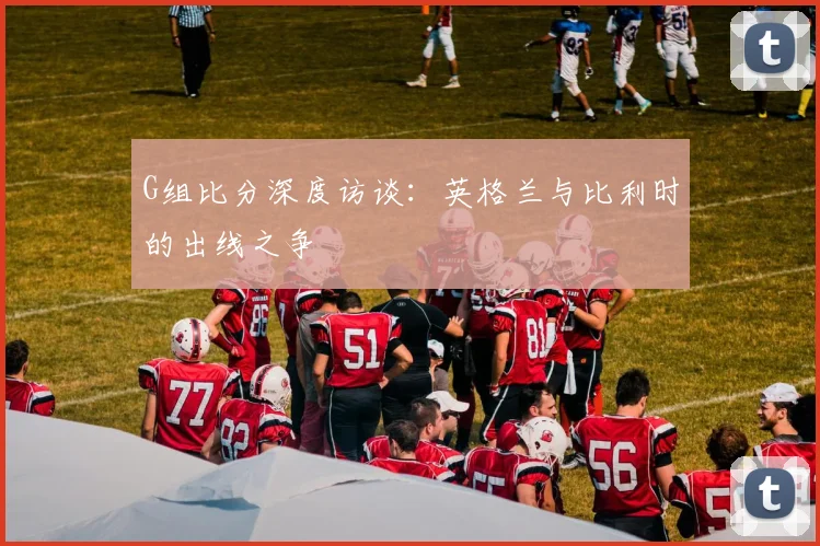 G组比分深度访谈：英格兰与比利时的出线之争